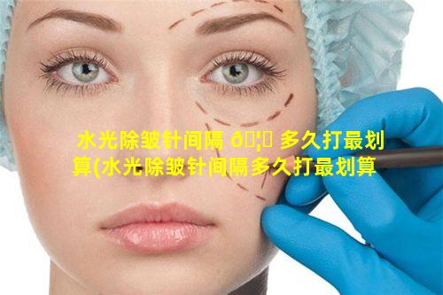 水光除皱针间隔 🦍 多久打最划算(水光除皱针间隔多久打最划算一次)